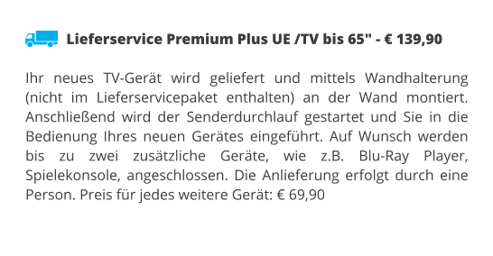 Lieferservice Premium Plus UE /TV bis 65" - € 139,90  Ihr neues TV-Gerät wird geliefert und mittels Wandhalterung (nicht im Lieferservicepaket enthalten) an der Wand montiert. Anschließend wird der Senderdurchlauf gestartet und Sie in die Bedienung Ihres neuen Gerätes eingeführt. Auf Wunsch werden bis zu zwei zusätzliche Geräte, wie z.B. Blu-Ray Player, Spielekonsole, angeschlossen. Die Anlieferung erfolgt durch eine Person. Preis für jedes weitere Gerät: € 69,90