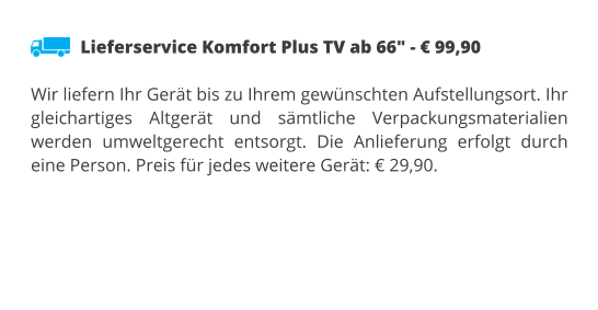 Lieferservice Komfort Plus TV ab 66" - € 99,90  Wir liefern Ihr Gerät bis zu Ihrem gewünschten Aufstellungsort. Ihr gleichartiges Altgerät und sämtliche Verpackungsmaterialien werden umweltgerecht entsorgt. Die Anlieferung erfolgt durch eine Person. Preis für jedes weitere Gerät: € 29,90.