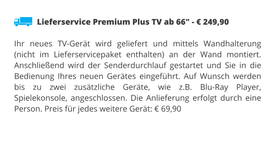 Lieferservice Premium Plus TV ab 66" - € 249,90  Ihr neues TV-Gerät wird geliefert und mittels Wandhalterung (nicht im Lieferservicepaket enthalten) an der Wand montiert. Anschließend wird der Senderdurchlauf gestartet und Sie in die Bedienung Ihres neuen Gerätes eingeführt. Auf Wunsch werden bis zu zwei zusätzliche Geräte, wie z.B. Blu-Ray Player, Spielekonsole, angeschlossen. Die Anlieferung erfolgt durch eine Person. Preis für jedes weitere Gerät: € 69,90